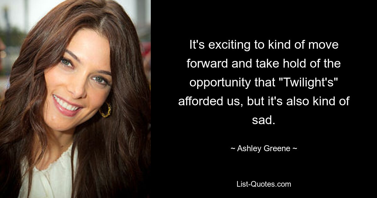 It's exciting to kind of move forward and take hold of the opportunity that "Twilight's" afforded us, but it's also kind of sad. — © Ashley Greene