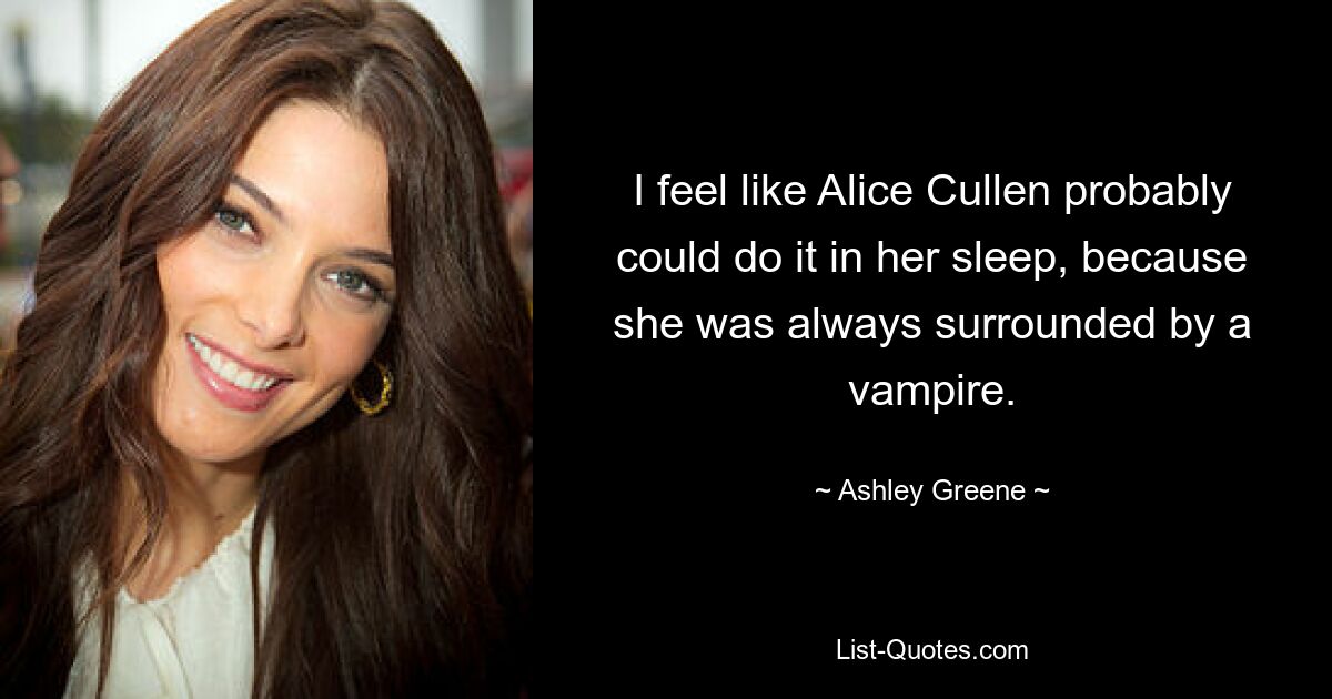 I feel like Alice Cullen probably could do it in her sleep, because she was always surrounded by a vampire. — © Ashley Greene