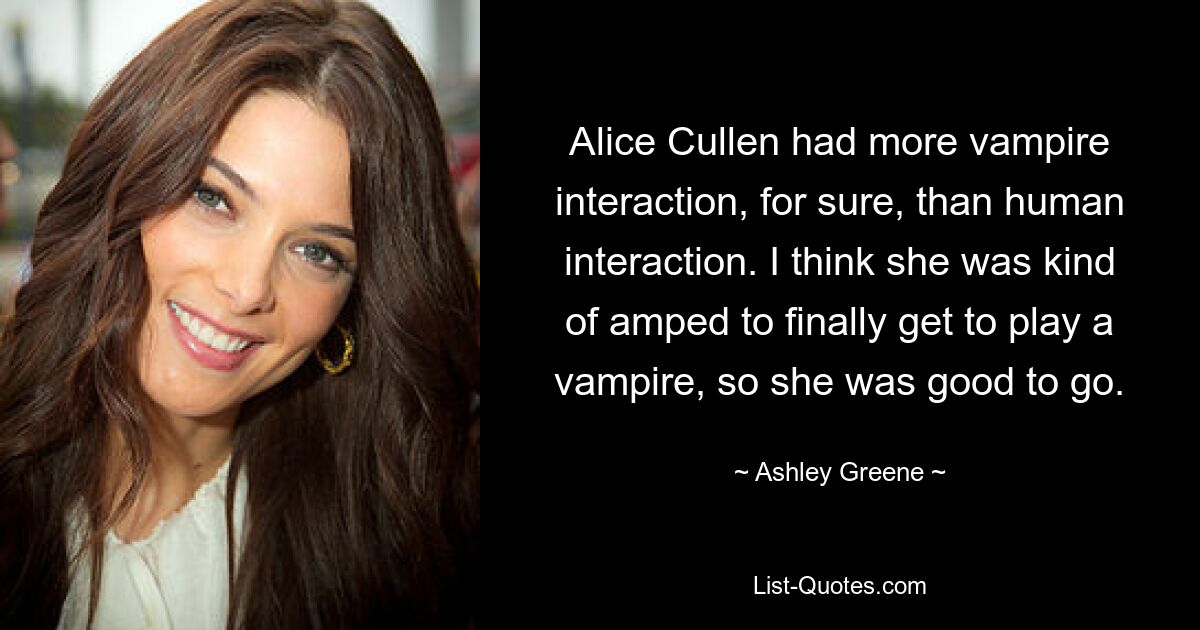 Alice Cullen had more vampire interaction, for sure, than human interaction. I think she was kind of amped to finally get to play a vampire, so she was good to go. — © Ashley Greene