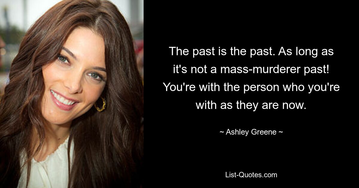 The past is the past. As long as it's not a mass-murderer past! You're with the person who you're with as they are now. — © Ashley Greene