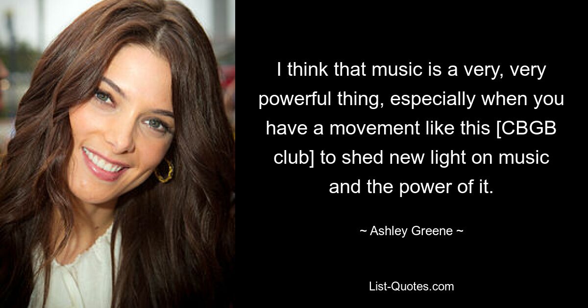 I think that music is a very, very powerful thing, especially when you have a movement like this [CBGB club] to shed new light on music and the power of it. — © Ashley Greene