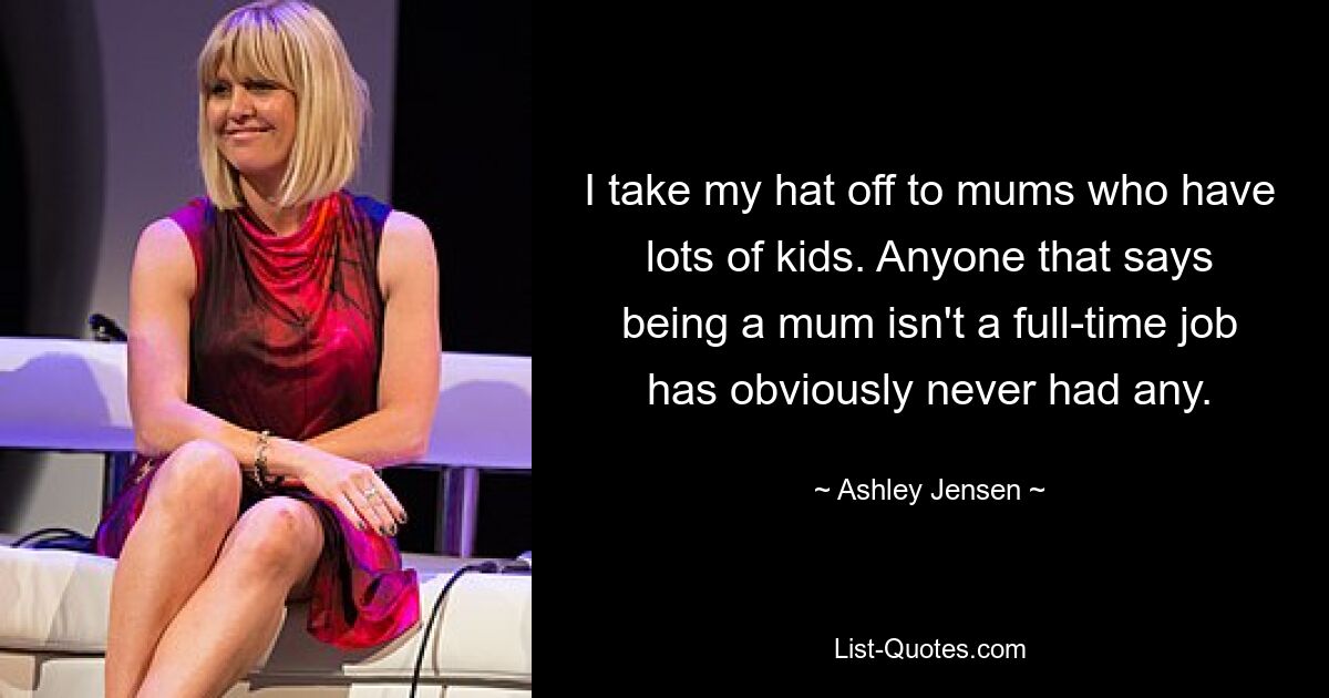 I take my hat off to mums who have lots of kids. Anyone that says being a mum isn't a full-time job has obviously never had any. — © Ashley Jensen