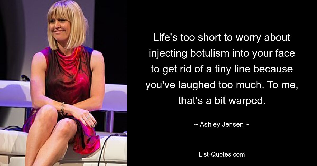 Life's too short to worry about injecting botulism into your face to get rid of a tiny line because you've laughed too much. To me, that's a bit warped. — © Ashley Jensen