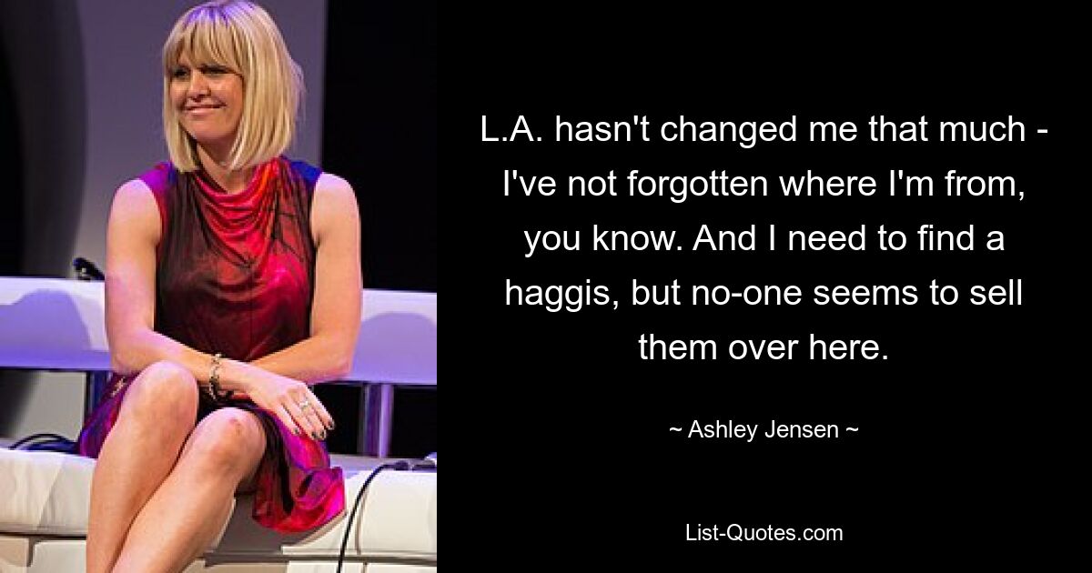 L.A. hasn't changed me that much - I've not forgotten where I'm from, you know. And I need to find a haggis, but no-one seems to sell them over here. — © Ashley Jensen