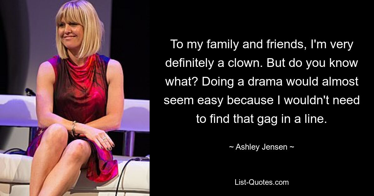 To my family and friends, I'm very definitely a clown. But do you know what? Doing a drama would almost seem easy because I wouldn't need to find that gag in a line. — © Ashley Jensen