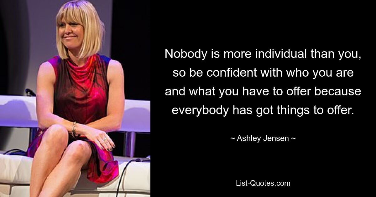 Nobody is more individual than you, so be confident with who you are and what you have to offer because everybody has got things to offer. — © Ashley Jensen