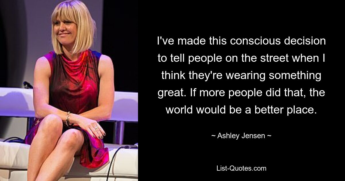 I've made this conscious decision to tell people on the street when I think they're wearing something great. If more people did that, the world would be a better place. — © Ashley Jensen