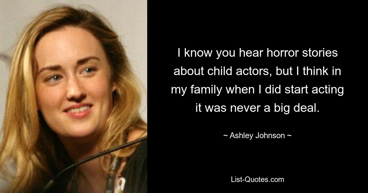 I know you hear horror stories about child actors, but I think in my family when I did start acting it was never a big deal. — © Ashley Johnson