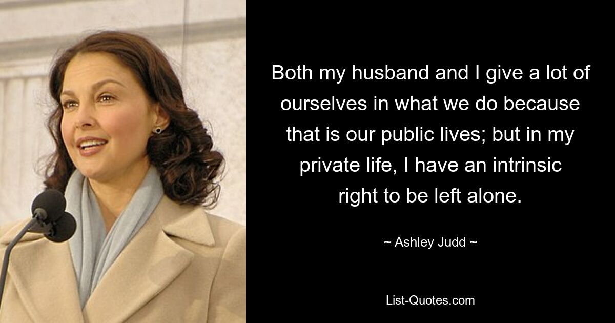 Both my husband and I give a lot of ourselves in what we do because that is our public lives; but in my private life, I have an intrinsic right to be left alone. — © Ashley Judd