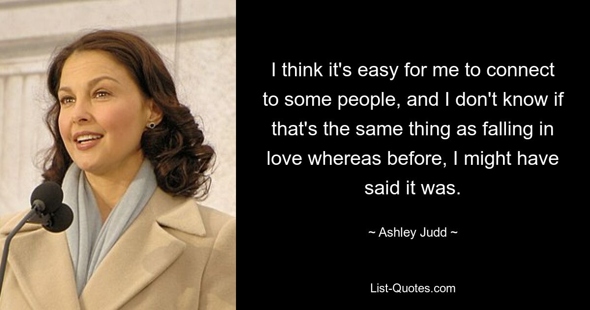 I think it's easy for me to connect to some people, and I don't know if that's the same thing as falling in love whereas before, I might have said it was. — © Ashley Judd