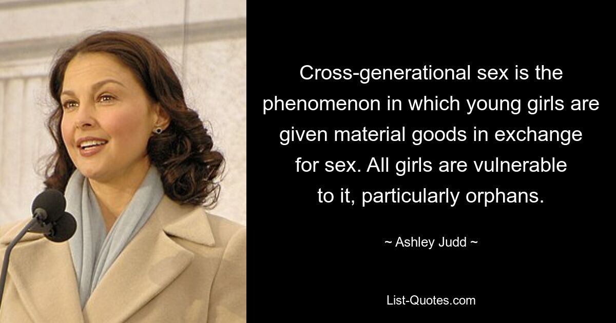 Cross-generational sex is the phenomenon in which young girls are given material goods in exchange for sex. All girls are vulnerable to it, particularly orphans. — © Ashley Judd