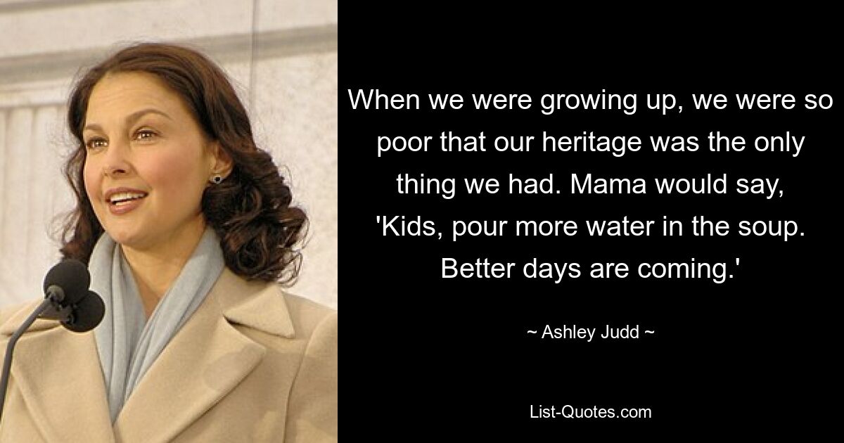 When we were growing up, we were so poor that our heritage was the only thing we had. Mama would say, 'Kids, pour more water in the soup. Better days are coming.' — © Ashley Judd