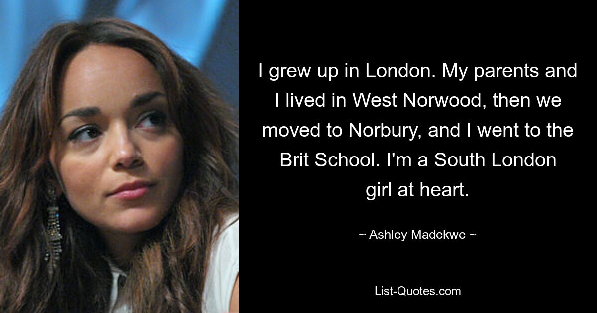 Ich bin in London aufgewachsen. Meine Eltern und ich lebten in West Norwood, dann zogen wir nach Norbury und ich besuchte die Brit School. Im Herzen bin ich ein Mädchen aus Südlondon. — © Ashley Madekwe 