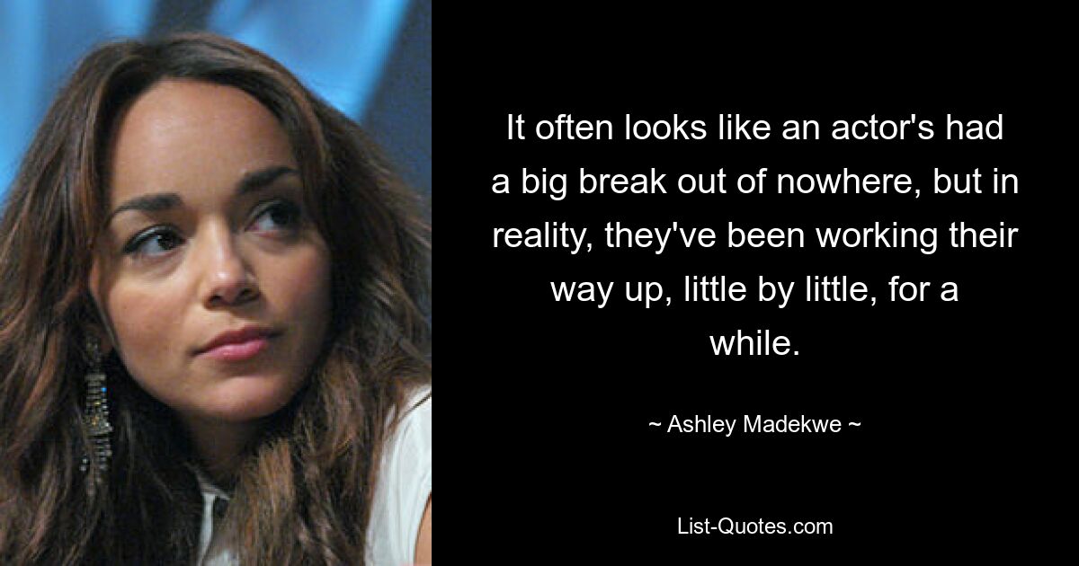 It often looks like an actor's had a big break out of nowhere, but in reality, they've been working their way up, little by little, for a while. — © Ashley Madekwe