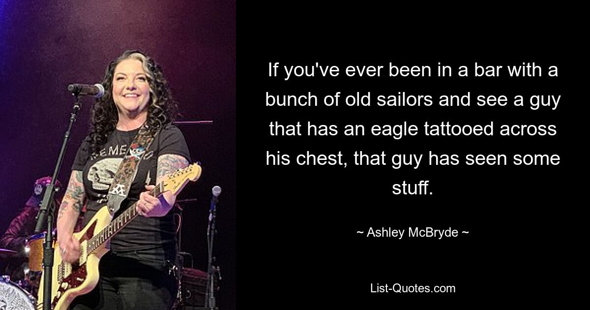 If you've ever been in a bar with a bunch of old sailors and see a guy that has an eagle tattooed across his chest, that guy has seen some stuff. — © Ashley McBryde