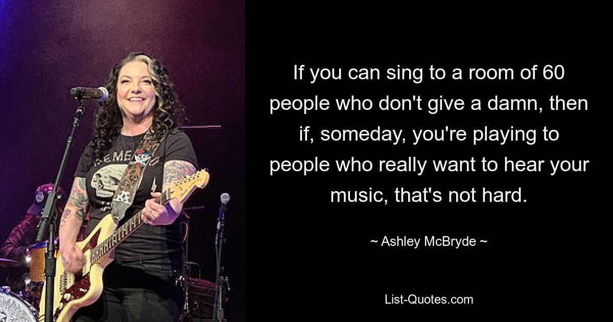 If you can sing to a room of 60 people who don't give a damn, then if, someday, you're playing to people who really want to hear your music, that's not hard. — © Ashley McBryde