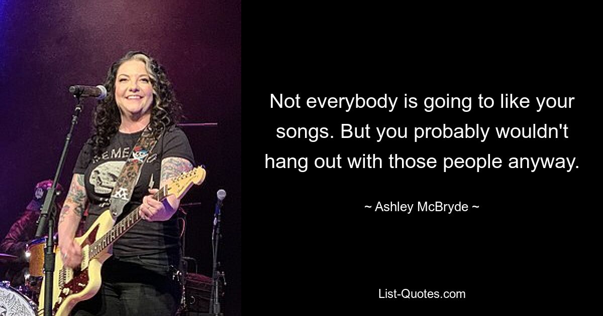 Not everybody is going to like your songs. But you probably wouldn't hang out with those people anyway. — © Ashley McBryde