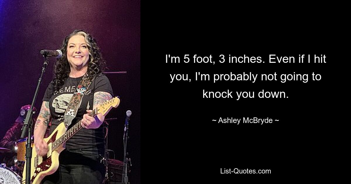 I'm 5 foot, 3 inches. Even if I hit you, I'm probably not going to knock you down. — © Ashley McBryde