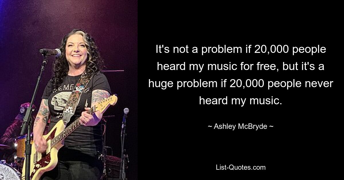 It's not a problem if 20,000 people heard my music for free, but it's a huge problem if 20,000 people never heard my music. — © Ashley McBryde