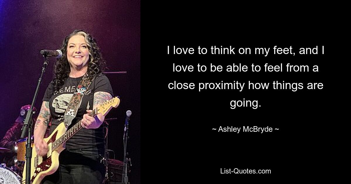 I love to think on my feet, and I love to be able to feel from a close proximity how things are going. — © Ashley McBryde