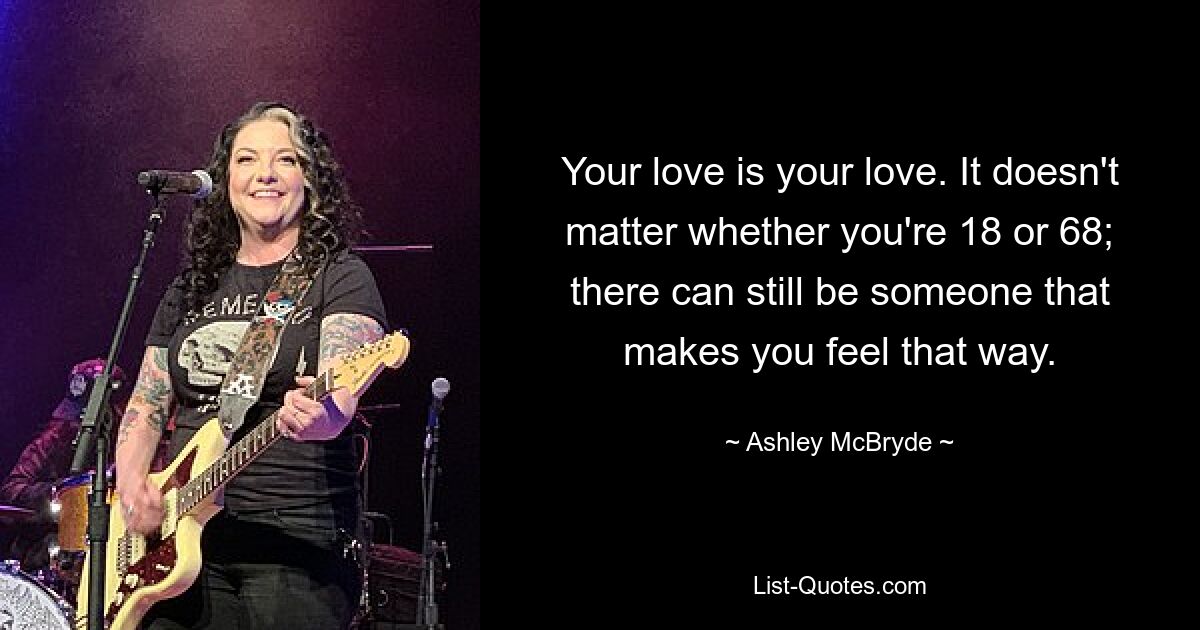 Your love is your love. It doesn't matter whether you're 18 or 68; there can still be someone that makes you feel that way. — © Ashley McBryde