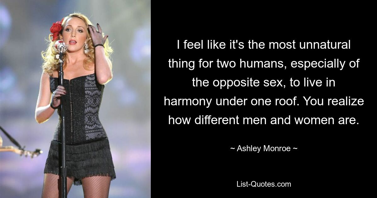 I feel like it's the most unnatural thing for two humans, especially of the opposite sex, to live in harmony under one roof. You realize how different men and women are. — © Ashley Monroe