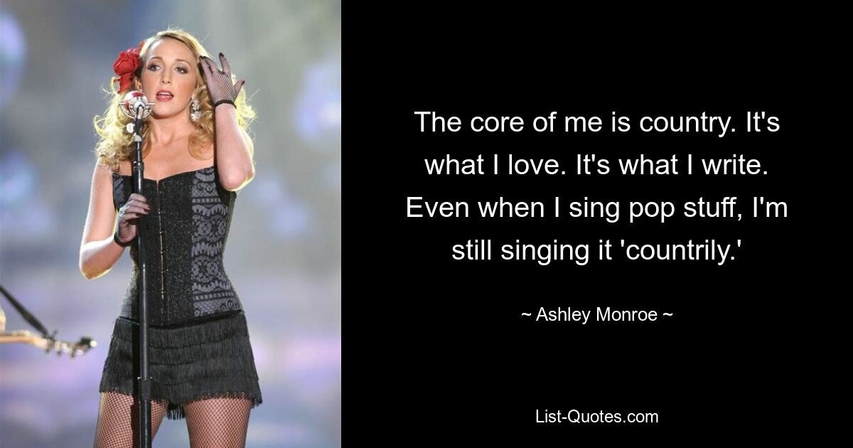 The core of me is country. It's what I love. It's what I write. Even when I sing pop stuff, I'm still singing it 'countrily.' — © Ashley Monroe