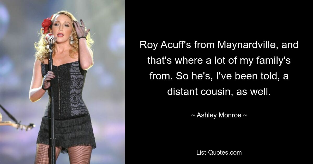 Roy Acuff's from Maynardville, and that's where a lot of my family's from. So he's, I've been told, a distant cousin, as well. — © Ashley Monroe