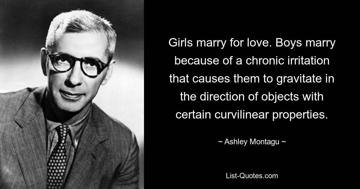 Girls marry for love. Boys marry because of a chronic irritation that causes them to gravitate in the direction of objects with certain curvilinear properties. — © Ashley Montagu