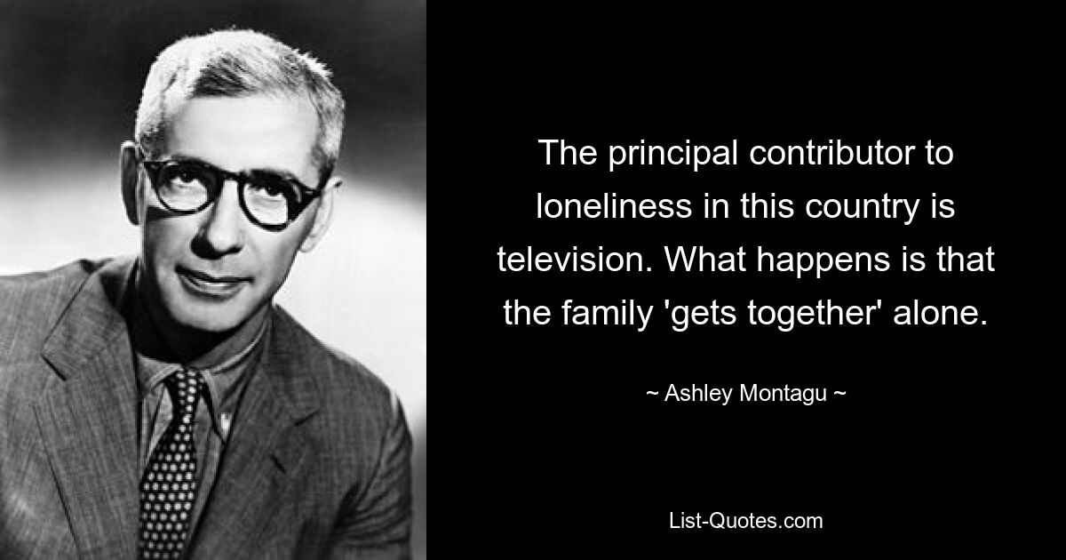 The principal contributor to loneliness in this country is television. What happens is that the family 'gets together' alone. — © Ashley Montagu