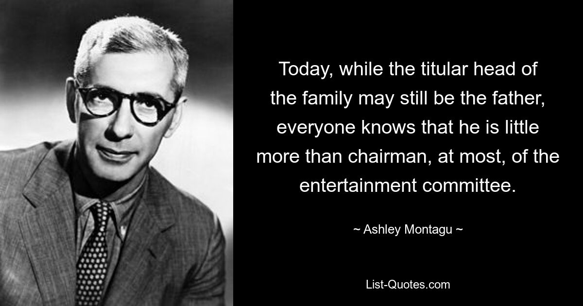 Today, while the titular head of the family may still be the father, everyone knows that he is little more than chairman, at most, of the entertainment committee. — © Ashley Montagu