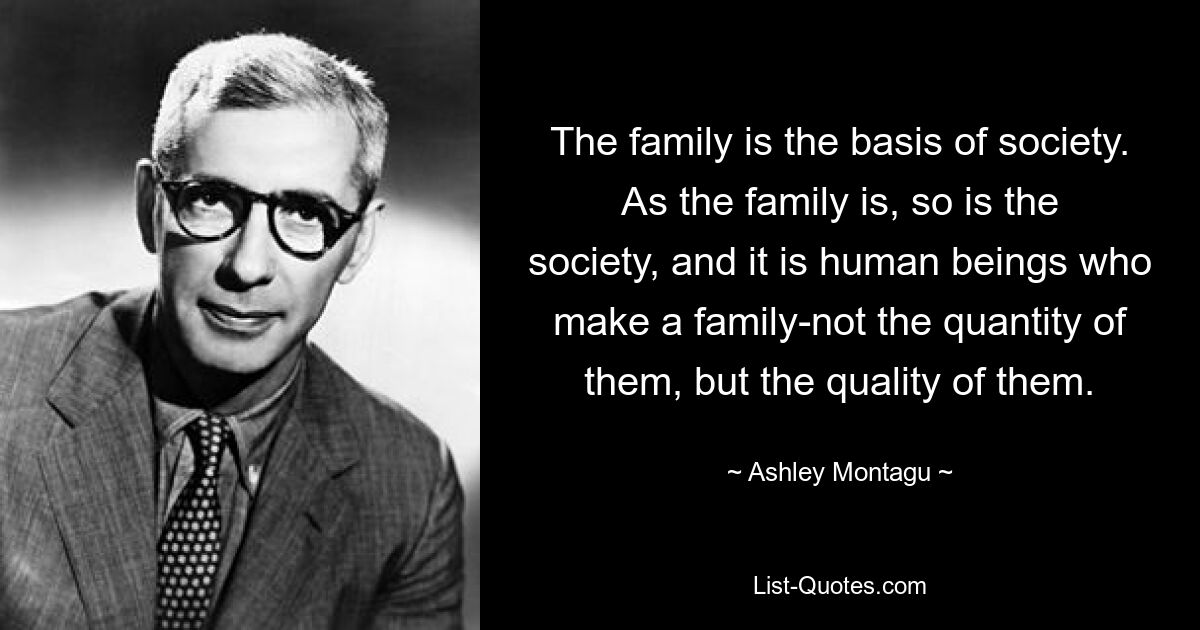 The family is the basis of society. As the family is, so is the society, and it is human beings who make a family-not the quantity of them, but the quality of them. — © Ashley Montagu