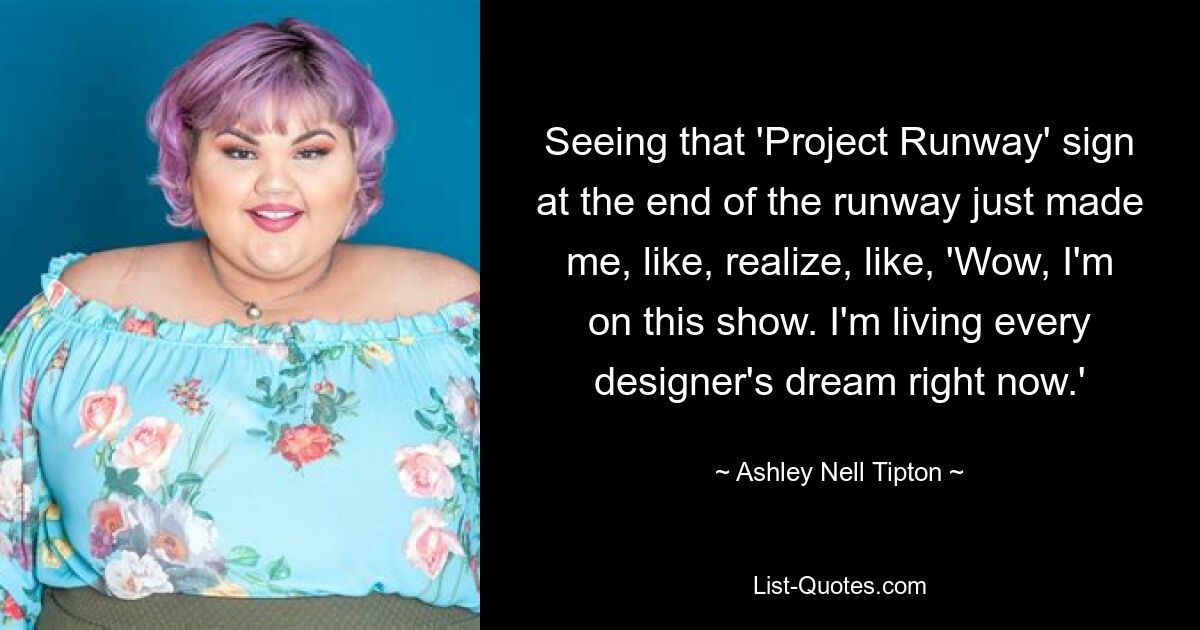 Seeing that 'Project Runway' sign at the end of the runway just made me, like, realize, like, 'Wow, I'm on this show. I'm living every designer's dream right now.' — © Ashley Nell Tipton