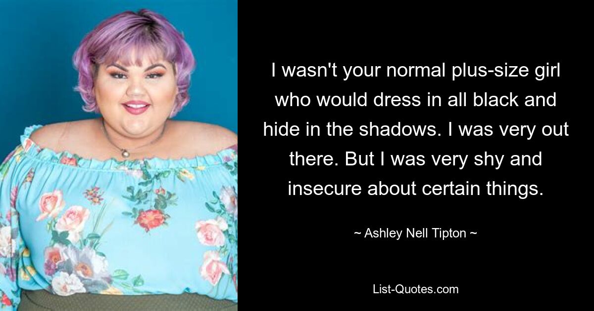 I wasn't your normal plus-size girl who would dress in all black and hide in the shadows. I was very out there. But I was very shy and insecure about certain things. — © Ashley Nell Tipton