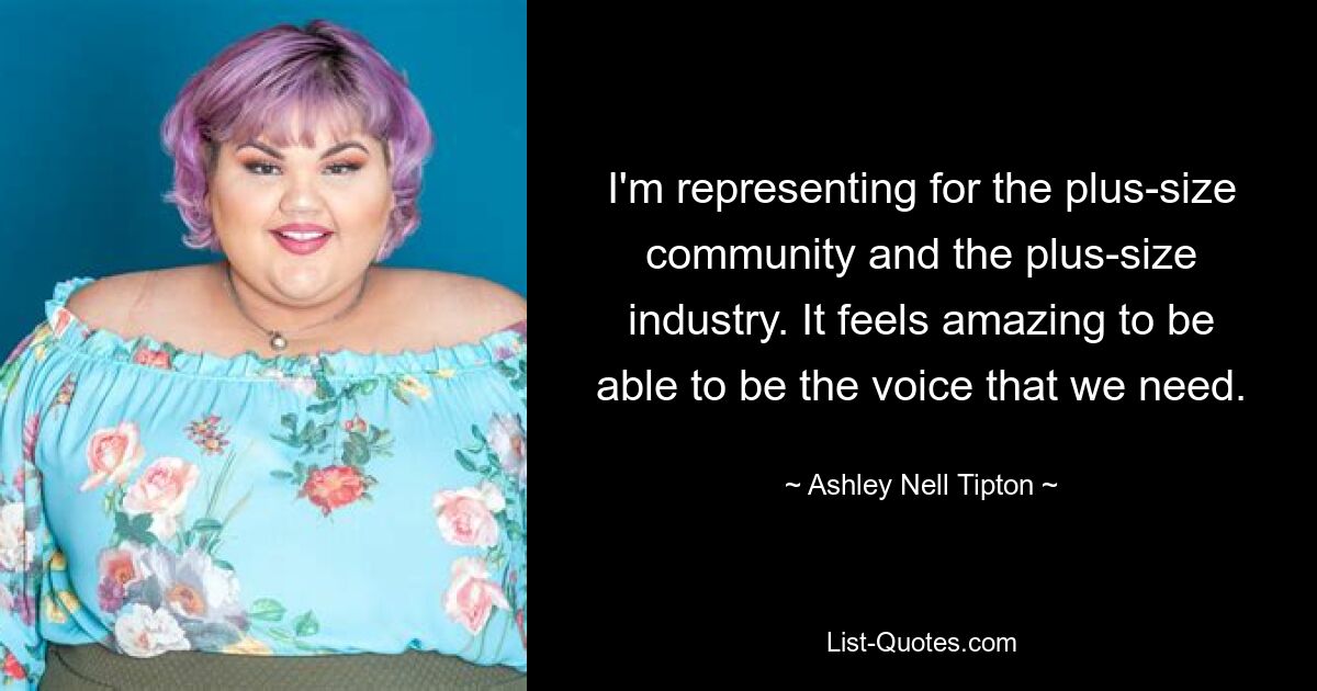 I'm representing for the plus-size community and the plus-size industry. It feels amazing to be able to be the voice that we need. — © Ashley Nell Tipton