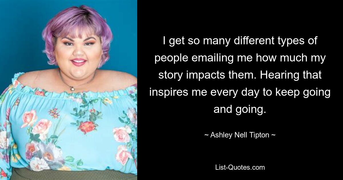 I get so many different types of people emailing me how much my story impacts them. Hearing that inspires me every day to keep going and going. — © Ashley Nell Tipton