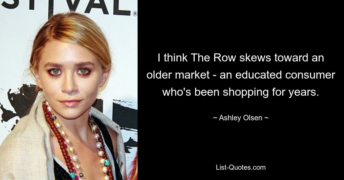 I think The Row skews toward an older market - an educated consumer who's been shopping for years. — © Ashley Olsen