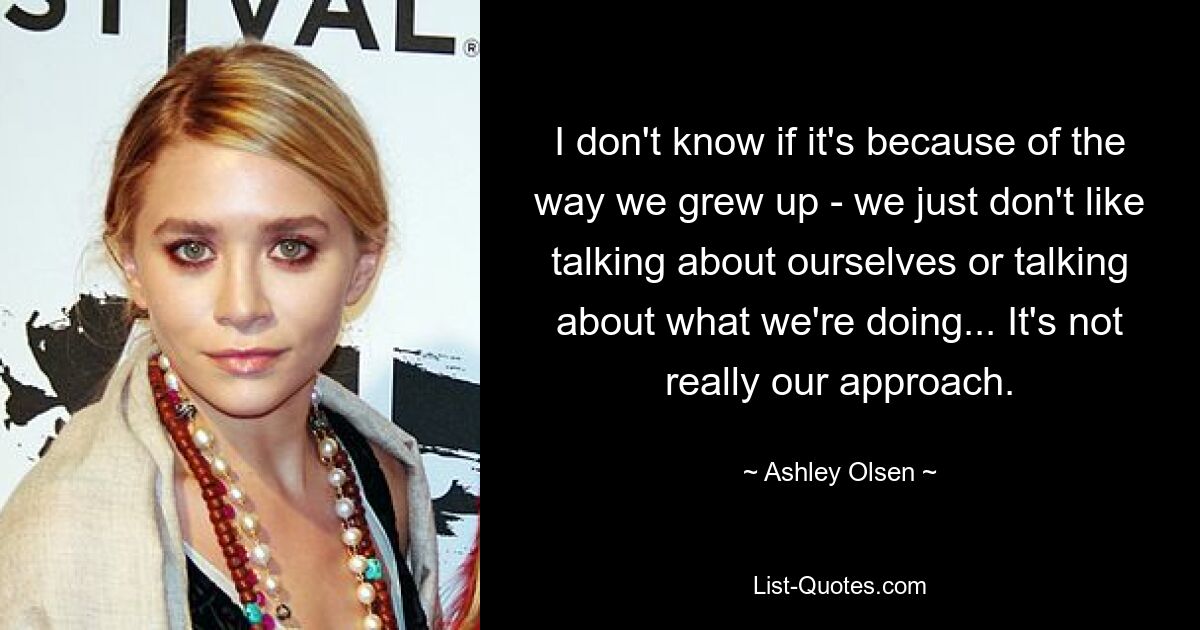 Ich weiß nicht, ob es an der Art und Weise liegt, wie wir aufgewachsen sind – wir reden einfach nicht gern über uns selbst oder darüber, was wir tun … Das ist nicht wirklich unser Ansatz. — © Ashley Olsen 