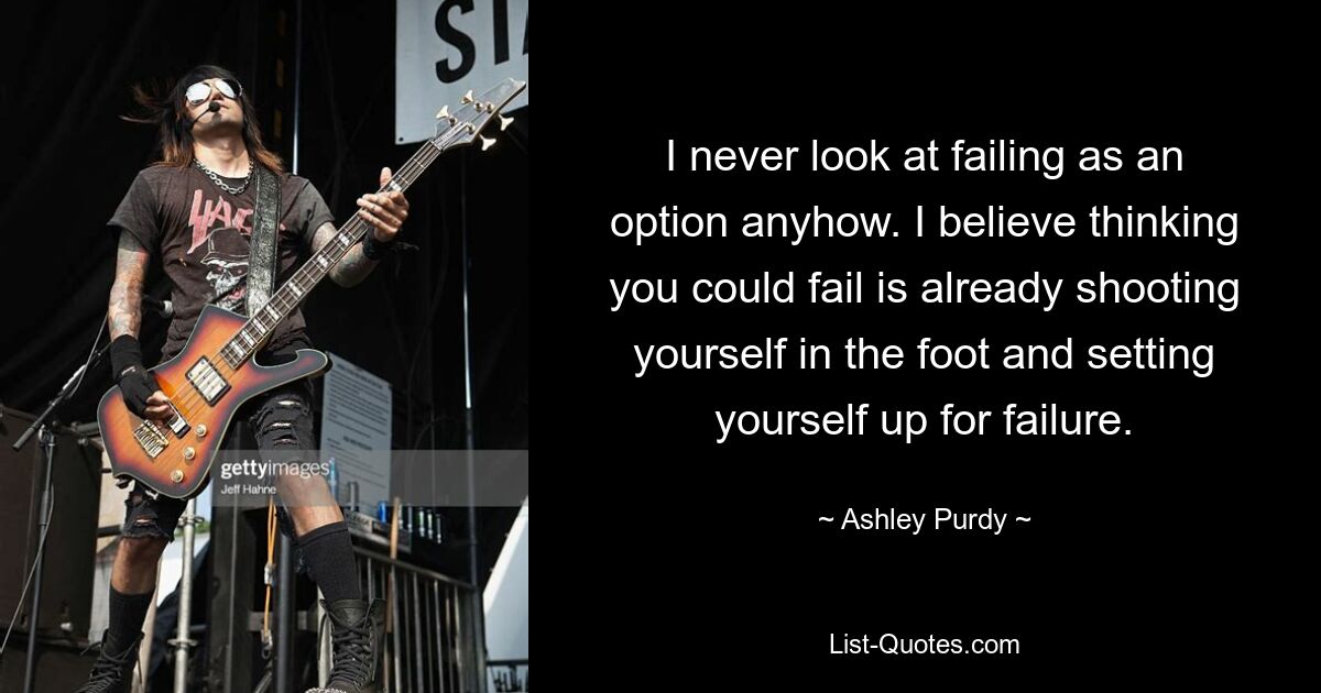 I never look at failing as an option anyhow. I believe thinking you could fail is already shooting yourself in the foot and setting yourself up for failure. — © Ashley Purdy