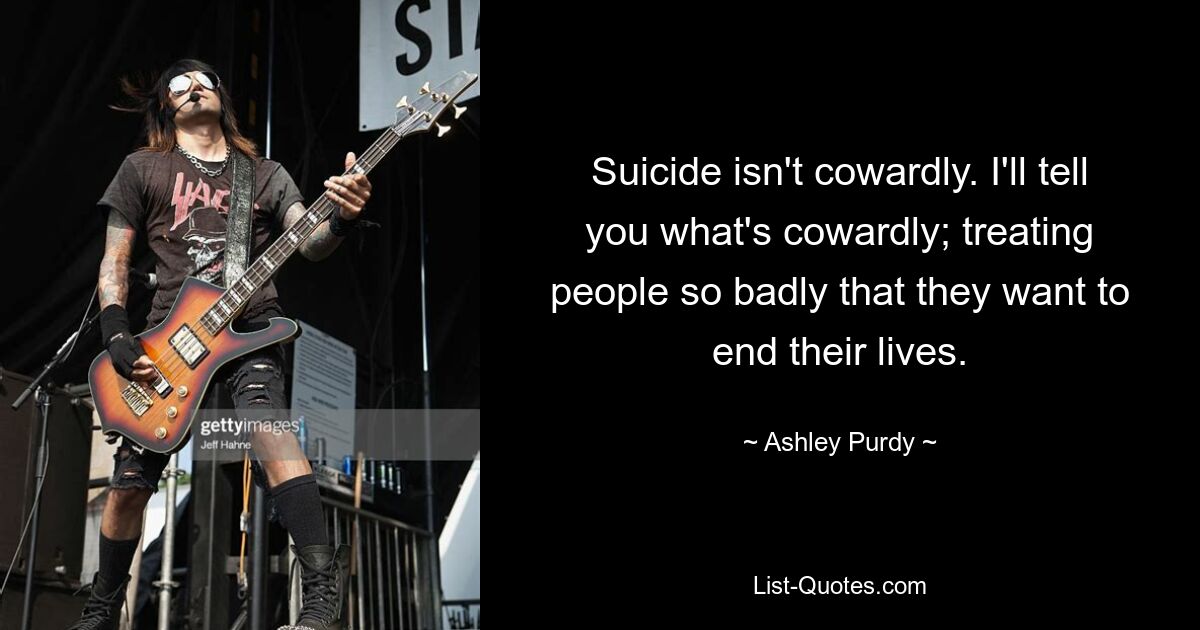 Suicide isn't cowardly. I'll tell you what's cowardly; treating people so badly that they want to end their lives. — © Ashley Purdy