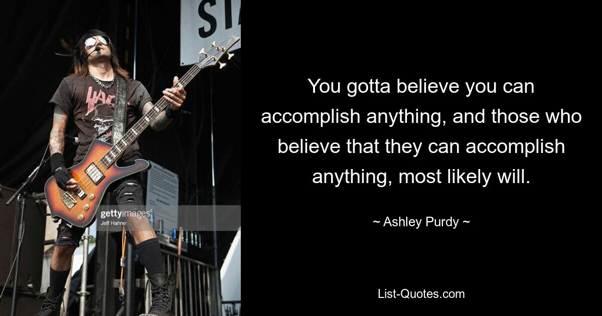 You gotta believe you can accomplish anything, and those who believe that they can accomplish anything, most likely will. — © Ashley Purdy