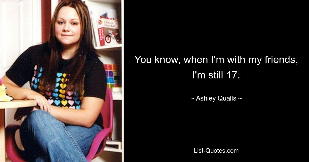 You know, when I'm with my friends, I'm still 17. — © Ashley Qualls