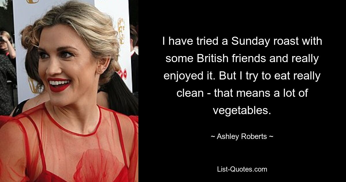 I have tried a Sunday roast with some British friends and really enjoyed it. But I try to eat really clean - that means a lot of vegetables. — © Ashley Roberts