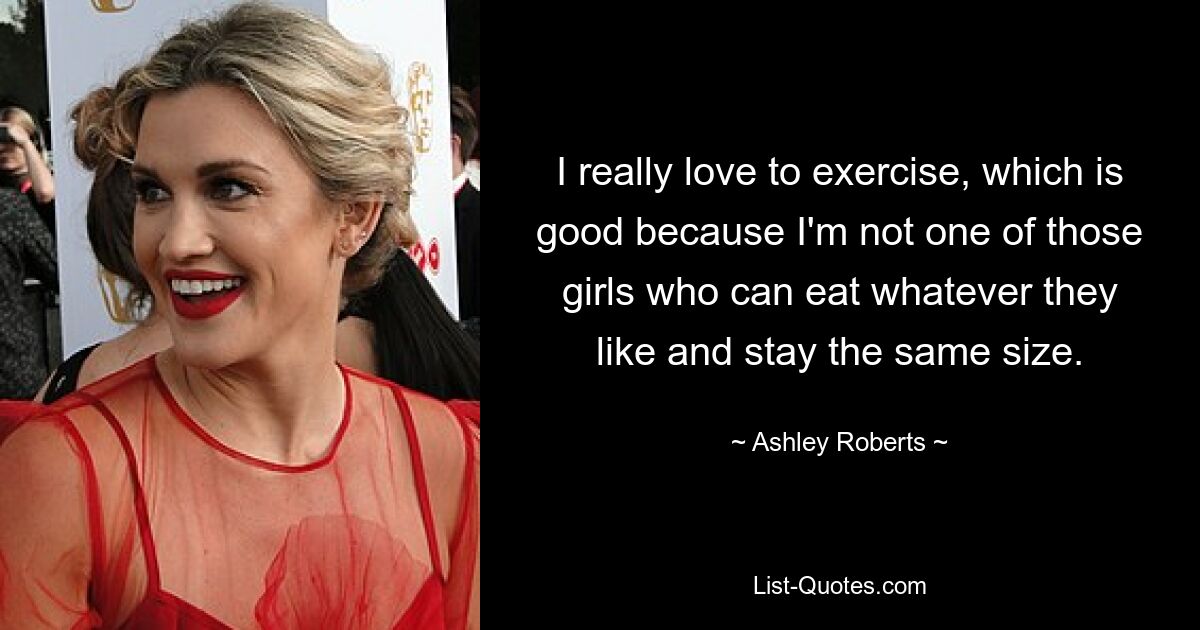 I really love to exercise, which is good because I'm not one of those girls who can eat whatever they like and stay the same size. — © Ashley Roberts