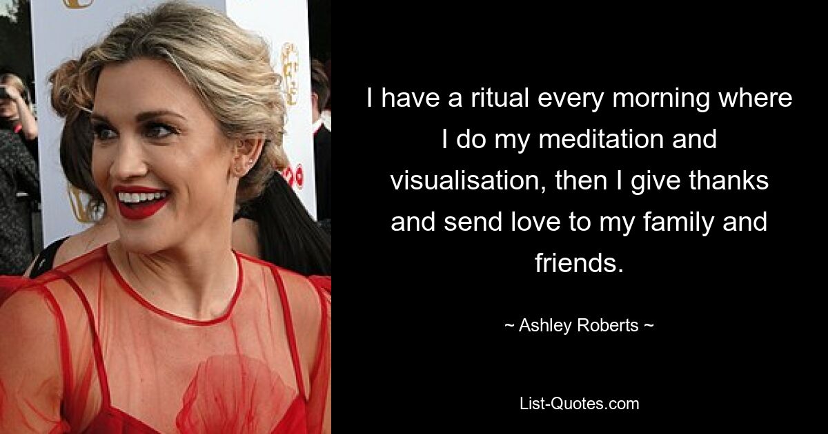 I have a ritual every morning where I do my meditation and visualisation, then I give thanks and send love to my family and friends. — © Ashley Roberts