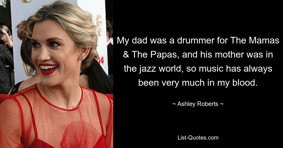 My dad was a drummer for The Mamas & The Papas, and his mother was in the jazz world, so music has always been very much in my blood. — © Ashley Roberts