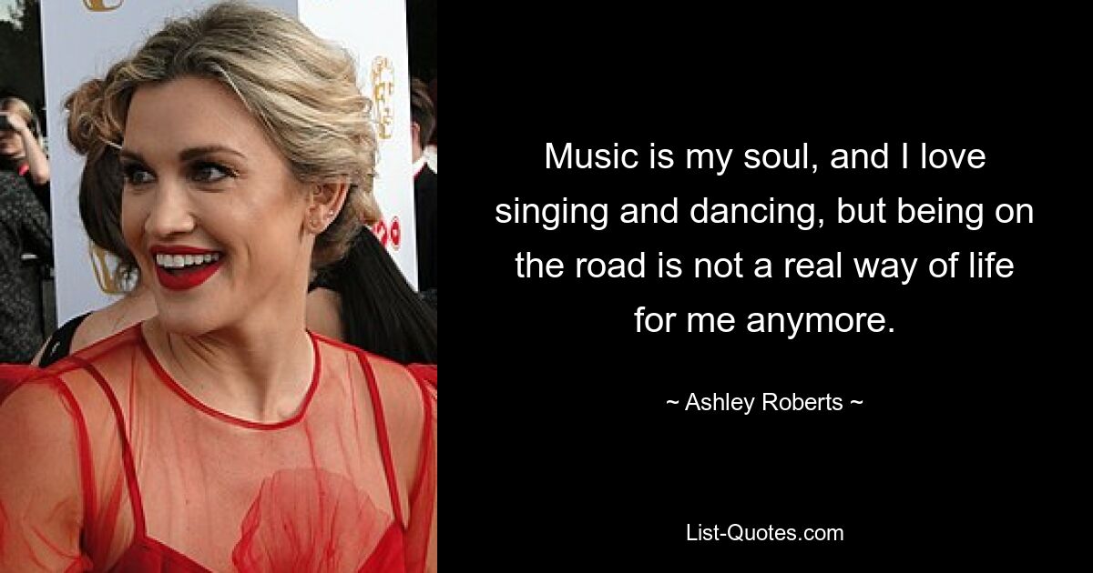 Music is my soul, and I love singing and dancing, but being on the road is not a real way of life for me anymore. — © Ashley Roberts