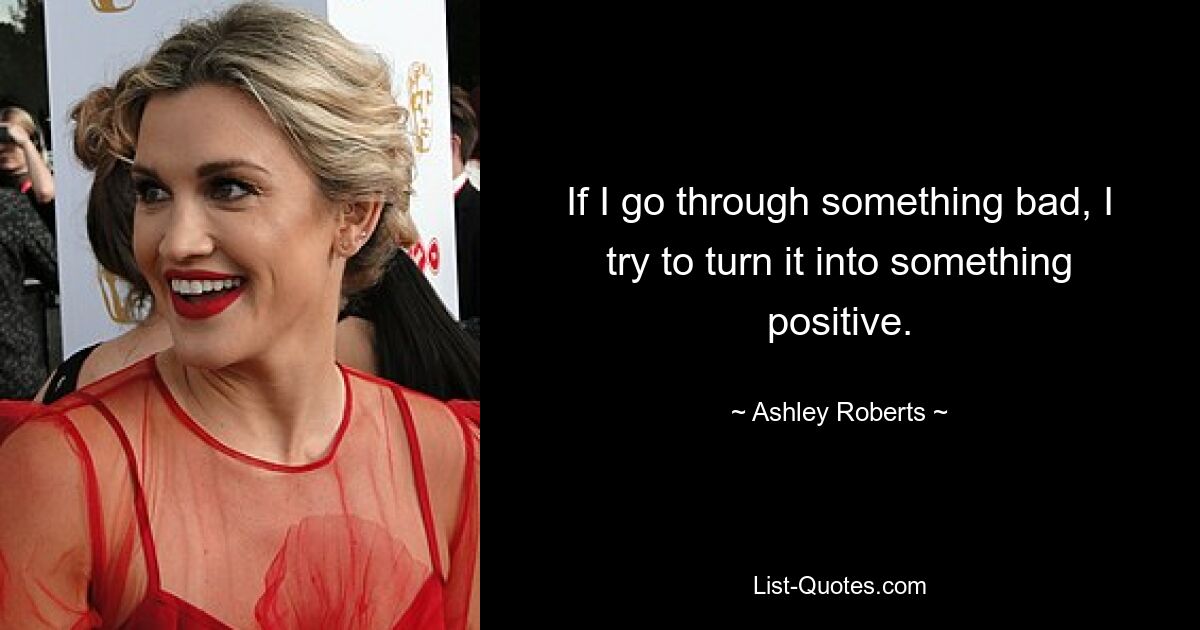 If I go through something bad, I try to turn it into something positive. — © Ashley Roberts