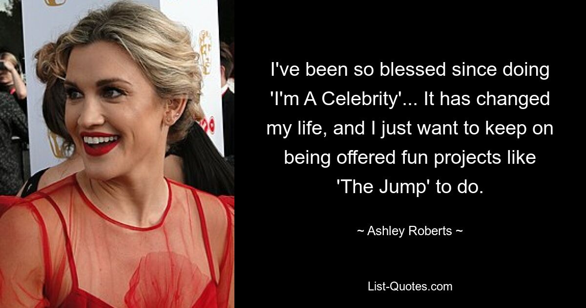 I've been so blessed since doing 'I'm A Celebrity'... It has changed my life, and I just want to keep on being offered fun projects like 'The Jump' to do. — © Ashley Roberts