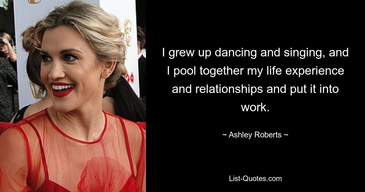 I grew up dancing and singing, and I pool together my life experience and relationships and put it into work. — © Ashley Roberts